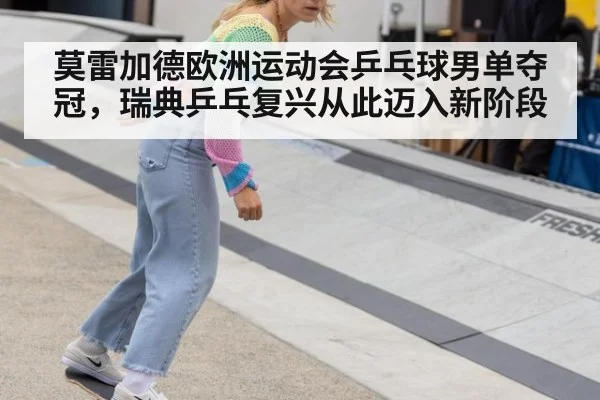 莫雷加德欧洲运动会乒乓球男单夺冠，瑞典乒乓复兴从此迈入新阶段