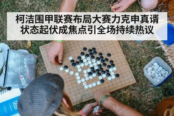 柯洁围甲联赛布局大赛力克申真谞状态起伏成焦点引全场持续热议