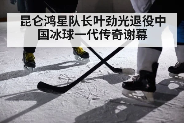 昆仑鸿星队长叶劲光退役中国冰球一代传奇谢幕