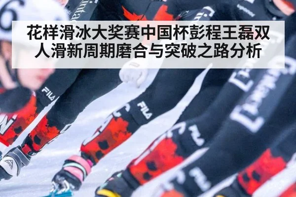 花样滑冰大奖赛中国杯彭程王磊双人滑新周期磨合与突破之路分析